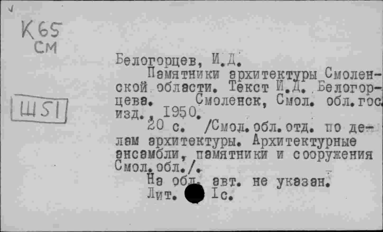 ﻿K 6 s* см
ІшТї]
Белогорцев, И.Д.
Памятники архитектуры Смоленской области. Текст й.д.,Белогор-цева. Смоленск, Смол. обл. гос< изд.. 1950.
20 с. /Смол. обл. отд. по делам архитектуры. Архитектурные ансамблит памятники и сооружения Смол. обл./.
На об
авт. не указан, Тс.